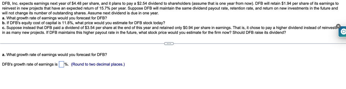 DFB, Inc. expects earnings next year of $4.48 per share, and it plans to pay a $2.54 dividend to shareholders (assume that is one year from now). DFB will retain $1.94 per share of its earnings to
reinvest in new projects that have an expected return of 15.7% per year. Suppose DFB will maintain the same dividend payout rate, retention rate, and return on new investments in the future and
will not change its number of outstanding shares. Assume next dividend is due in one year.
a. What growth rate of earnings would you forecast for DFB?
b. If DFB's equity cost of capital is 11.8%, what price would you estimate for DFB stock today?
c. Suppose instead that DFB paid a dividend of $3.54 per share at the end of this year and retained only $0.94 per share in earnings. That is, it chose to pay a higher dividend instead of reinvesti
in as many new projects. If DFB maintains this higher payout rate in the future, what stock price would you estimate for the firm now? Should DFB raise its dividend?
a. What growth rate of earnings would you forecast for DFB?
DFB's growth rate of earnings is%. (Round to two decimal places.)
D