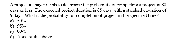 A project manager needs to determine the probability of completing a project in 80
days or less. The expected project duration is 65 days with a standard deviation of
9 days. What is the probability for completion of project in the specified time?
a) 50%
b) 95%
c) 99%
d) None of the above
