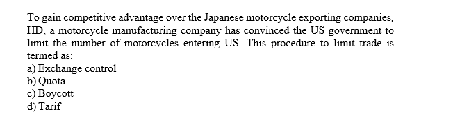 To gain competitive advantage over the Japanese motorcycle exporting companies
HD, a motorcycle manufacturing company has convinced the US government to
limit the number of motorcycles entering US. This procedure to limit trade is
termed as
a) Exchange control
b) Quota
c) Boycott
d) Tarif
