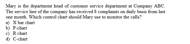 Mary is the department head of customer service department at Company ABC
The service line of the company has received 8 complaints
one month. Which control chart should Mary
a) X bar chart
b) P-chart
c) R chart
d) C-chart
daily basis from last
on
use to monitor the calls?
