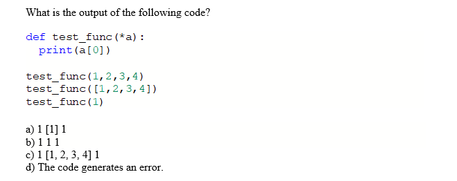 What is the output of the following code?
def test_func (*a)
print (a[0])
test_func1,2,3,4)
test func ([1,2,3,4])
test func (1)
a) 1 [1] 1
b) 1 11
c) 1 [1, 2, 3, 4]
d) The code generates an error
