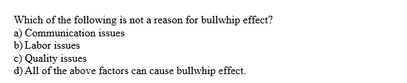 Which of the following is not a reason for bullwhip effect?
a) Communication issues
b) Labor issues
c) Quality issues
d) All of the above factors can cause
bullwhip effect.

