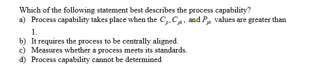 Which of the following statement best describes the process capability?
a) Process capability takes place when the Cp, C. and P values are greater than
1.
b) It requires the process to be centrally aligned
c) Measures whether a process meets its standards
d) Process capability cannot be determined
