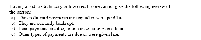 Having a bad credit history or low credit score cannot give the following review of
the person
a) The credit card payments are unpaid or
b) They
c) Loan payments are due, or one is defaulting
d) Other types of payments
paid late
were
currently bankrupt
are
on a loan
are due or were given late

