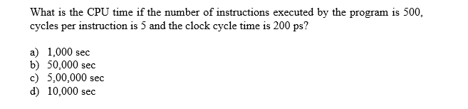 What is the CPU time if the number of instructions executed by the program is 500
cycles per instruction is 5 and the clock cycle time is 200 ps?
a) 1,000 sec
b) 50,000 sec
c) 5,00,000
d) 10,000 sec
sec
