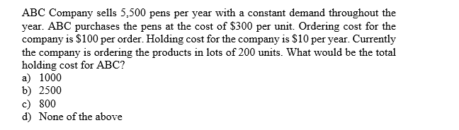 ABC Company sells 5,500 pens per year with a constant demand throughout the
year. ABC purchases the pens at the cost of $300 per unit. Ordering cost for the
company is $100 per order. Holding cost for the company is $10 per year. Currently
the company is ordering the products in lots of 200 units. What would be the total
holding cost for ABC?
a 1000
b) 2500
c) 800
d) None of the above
