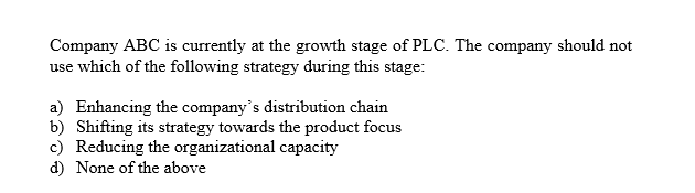 Company ABC is currently at the growth stage of PLC. The company should not
use which of the following strategy during this stage:
a) Enhancing the company's distribution chain
b) Shifting its strategy towards the product focus
c) Reducing the organizational capacity
d) None of the above
S
