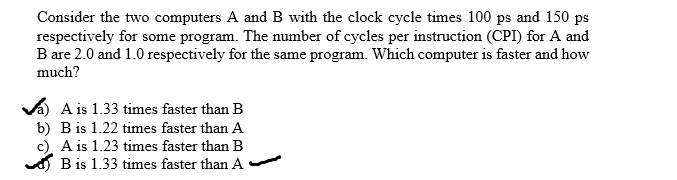 Consider the two computers A and B with the clock cycle times 100 ps and 150 ps
respectively for some program. The number of cycles per instruction (CPI) for A and
B are 2.0 and 1.0 respectively for the same program. Which computer is faster and how
much?
Va A is 1.33 times faster than B
b) B is 1.22 times faster than A
c) A is 1.23 times faster thanB
d) B is 1.33 times faster than A
