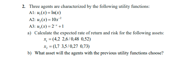 2. Three agents are characterized by the following utility functions:
Al: 4,(x)= In(x)
A2: и,(х) %3D 10х ?
АЗ: и, (х) %— 2* +1
a) Calculate the expected rate of return and risk for the following assets:
x, = (4,2 2,6/0,48 0,52)
x, = (1,7 3,5/0,27 0,73)
b) What asset will the agents with the previous utility functions choose?
