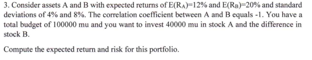 3. Consider assets A and B with expected returns of E(RA)=12% and E(RB)=20% and standard
deviations of 4% and 8%. The correlation coefficient between A and B equals -1. You have a
total budget of 100000 mu and you want to invest 40000 mu in stock A and the difference in
stock B.
Compute the expected return and risk for this portfolio.
