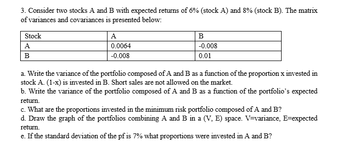 3. Consider two stocks A and B with expected returns of 6% (stock A) and 8% (stock B). The matrix
of variances and covariances is presented below:
Stock
A
В
A
0.0064
-0.008
B
-0.008
0.01
a. Write the variance of the portfolio composed of A and B as a function of the proportion x invested in
stock A. (1-x) is invested in B. Short sales are not allowed on the market.
b. Write the variance of the portfolio composed of A and B as a function of the portfolio's expected
return.
c. What are the proportions invested in the minimum risk portfolio composed of A and B?
d. Draw the graph of the portfolios combining A and B in a (V, E) space. V=variance, E=expected
return.
e. If the standard deviation of the pf is 7% what proportions were invested in A and B?
