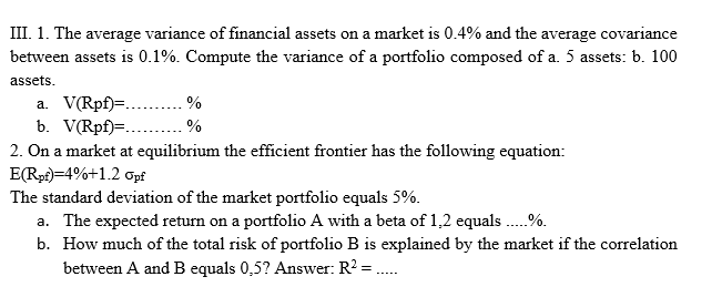 III. 1. The average variance of financial assets on a market is 0.4% and the average covariance
between assets is 0.1%. Compute the variance of a portfolio composed of a. 5 assets: b. 100
assets.
a. V(Rpf)=..
b. V(Rpf)=..
2. On a market at equilibrium the effcient frontier has the following equation:
E(Rp)=4%+1.2 opf
The standard deviation of the market portfolio equals 5%.
a. The expected return on a portfolio A with a beta of 1,2 equals .%.
b. How much of the total risk of portfolio B is explained by the market if the correlation
between A and B equals 0,5? Answer: R? =.
%
