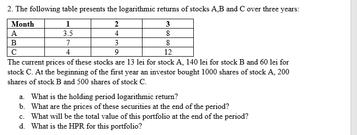 2. The following table presents the logarithmic returns of stocks A,B and C over three years:
Month
1
2
3
А
3.5
4
8
B
7
3
8
4
9
12
The current prices of these stocks are 13 lei for stock A, 140 lei for stock B and 60 lei for
stock C. At the beginning of the first year an investor bought 1000 shares of stock A, 200
shares of stock B and 500 shares of stock C.
a. What is the holding period logarithmic return?
b. What are the prices of these securities at the end of the period?
c. What will be the total value of this portfolio at the end of the period?
d. What is the HPR for this portfolio?
