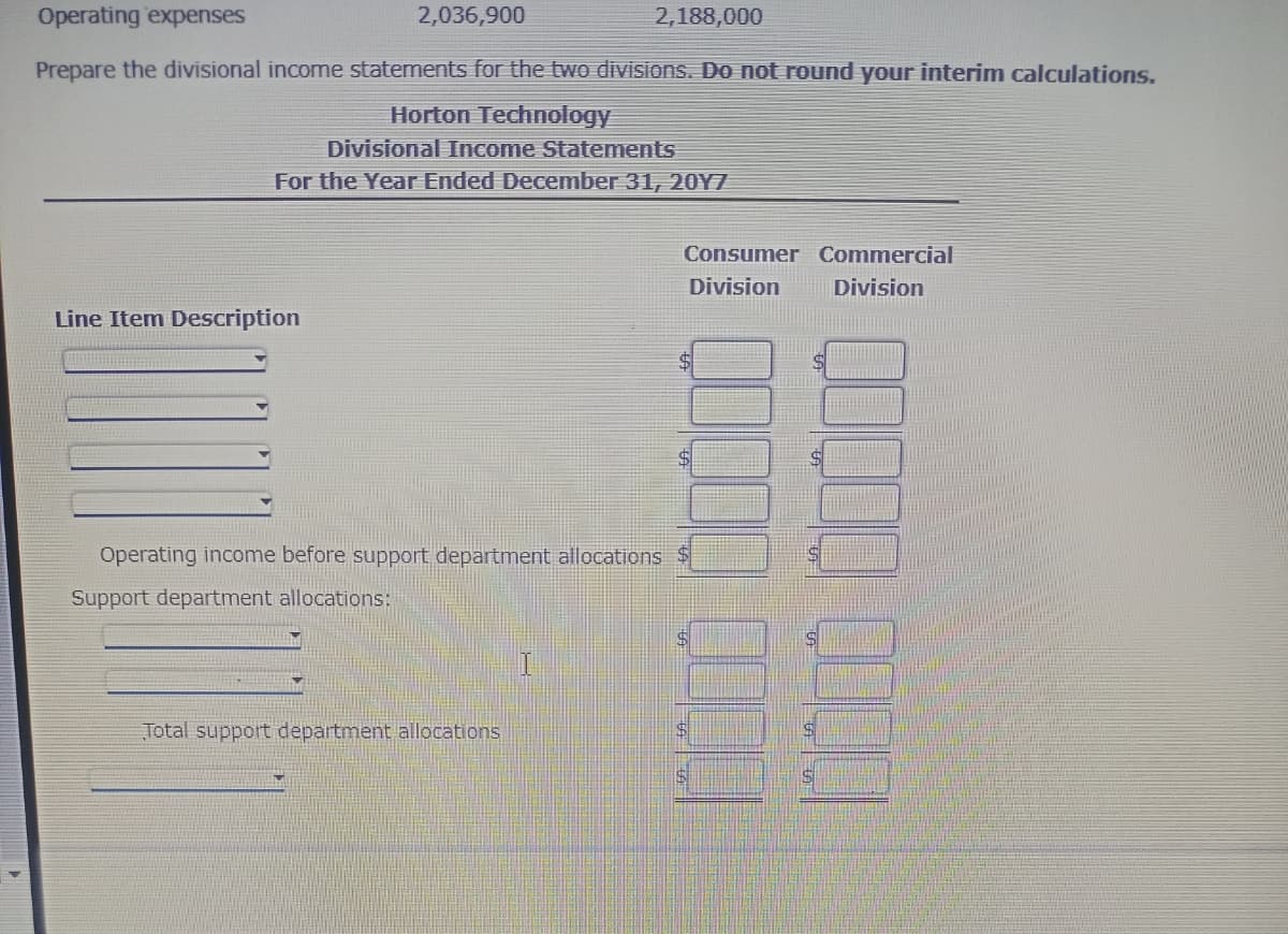 Operating expenses
2,188,000
Prepare the divisional income statements for the two divisions. Do not round your interim calculations.
Horton Technology
2,036,900
Divisional Income Statements
For the Year Ended December 31, 20Y7
Line Item Description
Operating income before support department allocations
Support department allocations:
Total support department allocations
Consumer Commercial
Division
Division
S