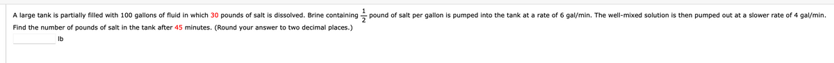 A large tank is partially filled with 100 gallons of fluid in which 30 pounds of salt is dissolved. Brine containing
pound of salt per gallon is pumped into the tank at a rate of 6 gal/min. The well-mixed solution is then pumped out at a slower rate of 4 gal/min.
Find the number of pounds of salt in the tank after 45 minutes. (Round your answer to two decimal places.)
Ib
