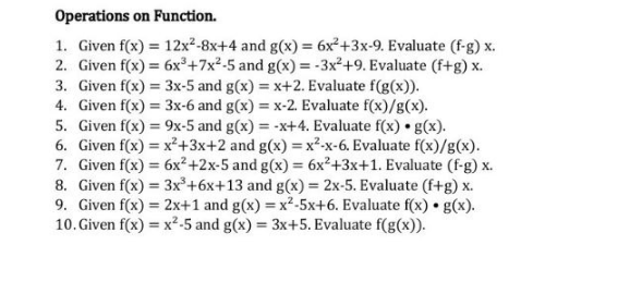 Operations on Function.
1. Given f(x) = 12x²-8x+4 and g(x) = 6x²+3x-9. Evaluate (f-g) x.
2. Given f(x) = 6x³+7x²-5 and g(x) = -3x²+9. Evaluate (f+g) x.
3. Given f(x) = 3x-5 and g(x) = x+2. Evaluate f(g(x)).
4. Given f(x) = 3x-6 and g(x) = x-2. Evaluate f(x)/g(x).
5. Given f(x) = 9x-5 and g(x) = -x+4. Evaluate f(x) · g(x).
6. Given f(x) = x²+3x+2 and g(x)=x²-x-6. Evaluate f(x)/g(x).
7. Given f(x) = 6x²+2x-5 and g(x) = 6x²+3x+1. Evaluate (f-g) x.
8. Given f(x) = 3x³ +6x+13 and g(x) = 2x-5. Evaluate (f+g) x.
9. Given f(x) = 2x+1 and g(x)=x²-5x+6. Evaluate f(x) g(x).
10. Given f(x)=x²-5 and g(x) = 3x+5. Evaluate f(g(x)).
