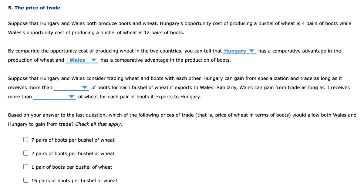 5. The price of trade
Suppose that Hungary and Wales both produce boots and wheat. Hungary's opportunity cost of producing a bushel of wheat is 4 pairs of boots while
Wales's opportunity cost of producing a bushel of wheat is 12 pairs of boots.
By comparing the opportunity cost of producing wheat in the two countries, you can tell that Hungary
production of wheat and Wales has a comparative advantage in the production of boots.
Suppose that Hungary and Wales consider trading wheat and boots with each other. Hungary can gain from specialization and trade as long as it
receives more than
of boots for each bushel of wheat it exports to Wales. Similarly, Wales can gain from trade as long as it receives
more than
of wheat for each pair of boots it exports to Hungary.
Based on your answer to the last question, which of the following prices of trade (that is, price of wheat in terms of boots) would allow both Wales and
Hungary to gain from trade? Check all that apply.
7 pairs of boots per bushel of wheat
2 pairs of boots per bushel of wheat
boots per bushel whe
has a comparative advantage in the
1 pair
16 pairs of boots per bushel of wheat