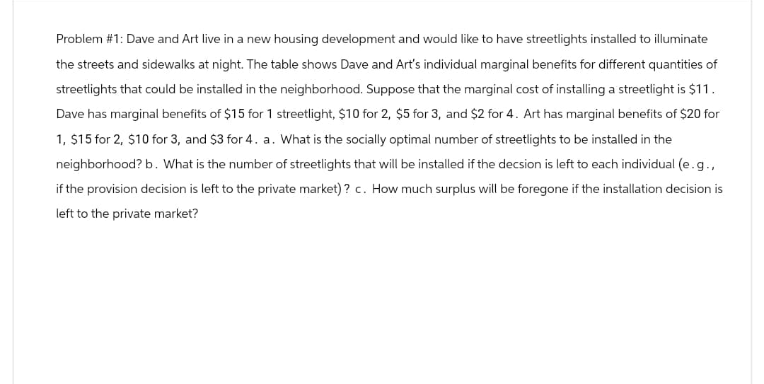 Problem #1: Dave and Art live in a new housing development and would like to have streetlights installed to illuminate
the streets and sidewalks at night. The table shows Dave and Art's individual marginal benefits for different quantities of
streetlights that could be installed in the neighborhood. Suppose that the marginal cost of installing a streetlight is $11.
Dave has marginal benefits of $15 for 1 streetlight, $10 for 2, $5 for 3, and $2 for 4. Art has marginal benefits of $20 for
1, $15 for 2, $10 for 3, and $3 for 4. a. What is the socially optimal number of streetlights to be installed in the
neighborhood? b. What is the number of streetlights that will be installed if the decsion is left to each individual (e. g.,
if the provision decision is left to the private market)? c. How much surplus will be foregone if the installation decision is
left to the private market?