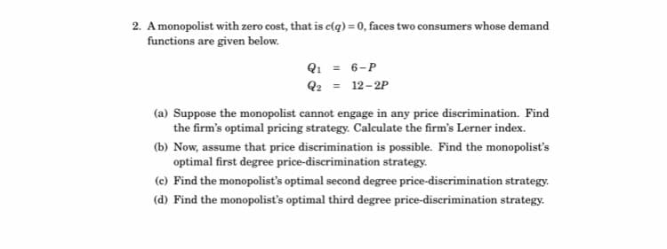 2. A monopolist with zero cost, that is c(q) = 0, faces two consumers whose demand
functions are given below.
Q1 = 6-P
Q2 = 12-2P
(a) Suppose the monopolist cannot engage in any price discrimination. Find
the firm's optimal pricing strategy. Caleulate the firm's Lerner index.
(b) Now, assume that price discrimination is possible. Find the monopolist's
optimal first degree price-discrimination strategy.
(c) Find the monopolist's optimal second degree price-discrimination strategy.
(d) Find the monopolist's optimal third degree price-discrimination strategy.
