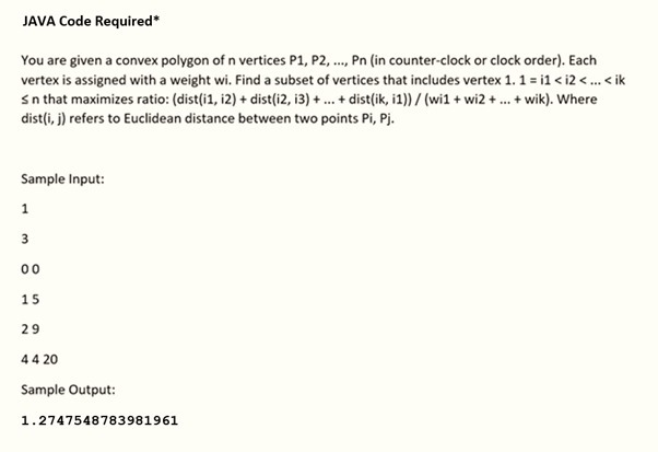 JAVA Code Required*
You are given a convex polygon of n vertices P1, P2, ..., Pn (in counter-clock or clock order). Each
vertex is assigned with a weight wi. Find a subset of vertices that includes vertex 1. 1 =i1 <i2 <... <ik
sn that maximizes ratio: (dist(i1, i2) + dist(i2, i3) + ... + dist(ik, i1))/(wi1 + wi2+...+ wik). Where
dist (i, j) refers to Euclidean distance between two points Pi, Pj.
Sample Input:
1
3
00
15
29
44 20
Sample Output:
1.2747548783981961