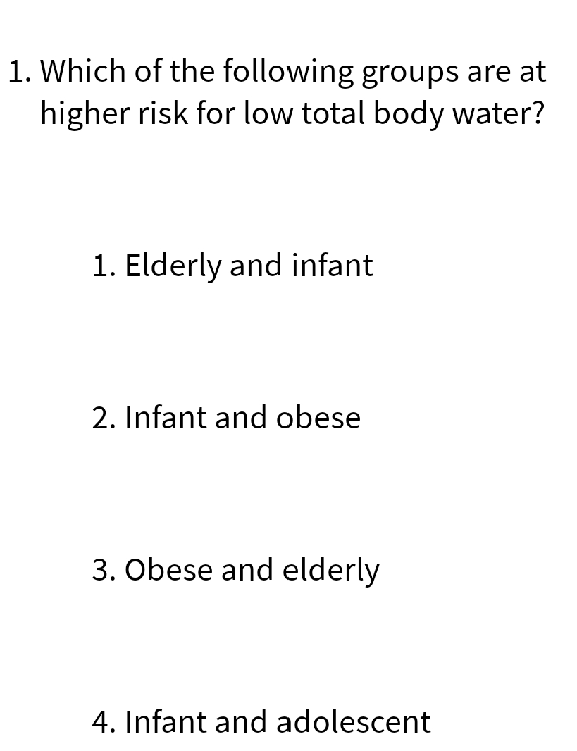 1. Which of the following groups are at
higher risk for low total body water?
1. Elderly and infant
2. Infant and obese
3. Obese and elderly
4. Infant and adolescent