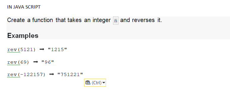 IN JAVA SCRIPT
Create a function that takes an integer n and reverses it.
Examples
rev (5121) ➡ "1215"
rev (69) ➡ "96"
rev (-122157) "751221"
(Ctrl)