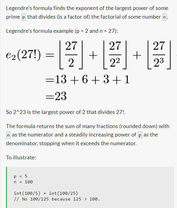 Legendre's formula finds the exponent of the largest power of some
prime p that divides (is a factor of) the factorial of some number n
Legendre's formula example (p = 2 and n = 27):
€₂ (27!)
To illustrate:
27
27
[]+[] +
2
p = 5
n = 100
=13 +6+3+1
=23
So 2^23 is the largest power of 2 that divides 27!.
The formula returns the sum of many fractions (rounded down) with
n as the numerator and a steadily increasing power of p as the
denominator, stopping when it exceeds the numerator.
27
23
int(100/5)
int(100/25)
// No 100/125 because 125 > 100.