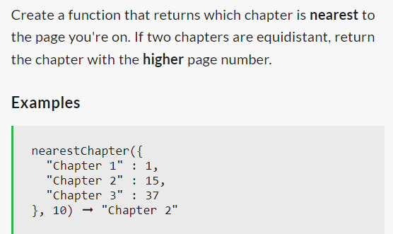Create a function that returns which chapter is nearest to
the page you're on. If two chapters are equidistant, return
the chapter with the higher page number.
Examples
nearest Chapter({
"Chapter 1" : 1,
"Chapter 2" : 15,
"Chapter 3" : 37
}, 10)
"Chapter 2"
→