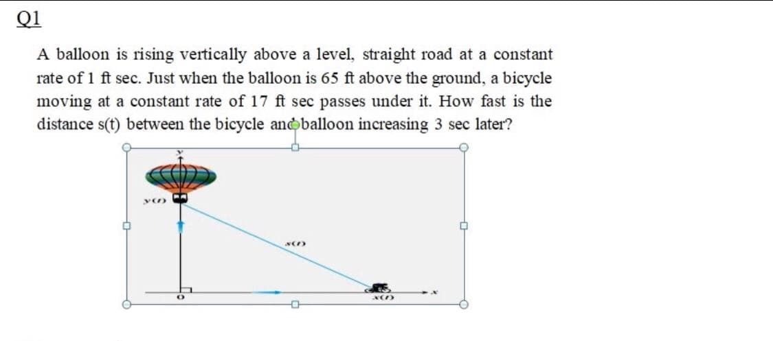 Q1
A balloon is rising vertically above a level, straight road at a constant
rate of 1 ft sec. Just when the balloon is 65 ft above the ground, a bicycle
moving at a constant rate of 17 ft sec passes under it. How fast is the
distance s(t) between the bicycle andoballoon increasing 3 sec later?
