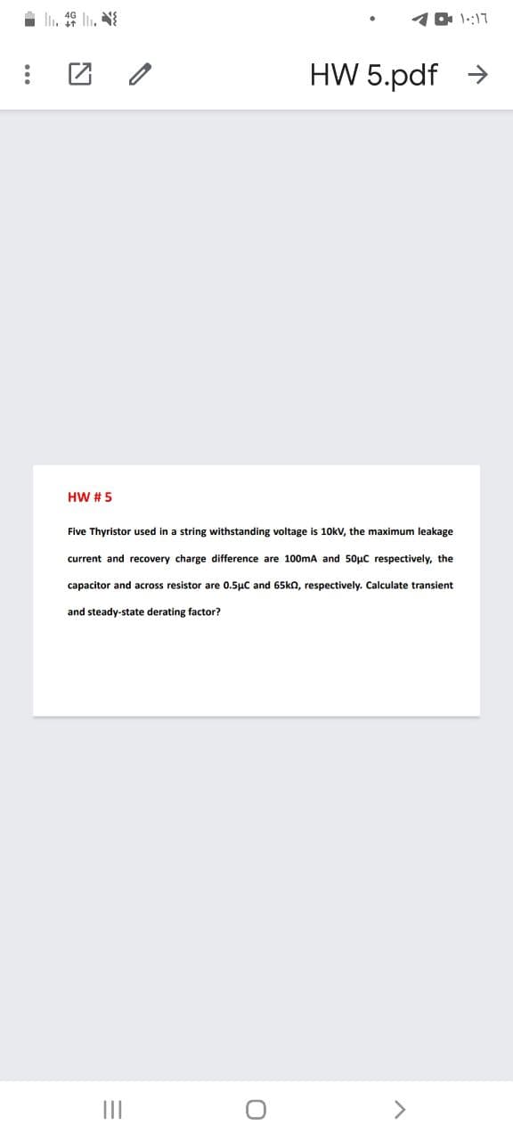 l. 46 l, N
1 0 1::17
HW 5.pdf >
HW # 5
Five Thyristor used in a string withstanding voltage is 10kV, the maximum leakage
current and recovery charge difference are 100mA and 50µC respectively, the
capacitor and across resistor are 0.5µC and 65kn, respectively. Calculate transient
and steady-state derating factor?
II
<>
