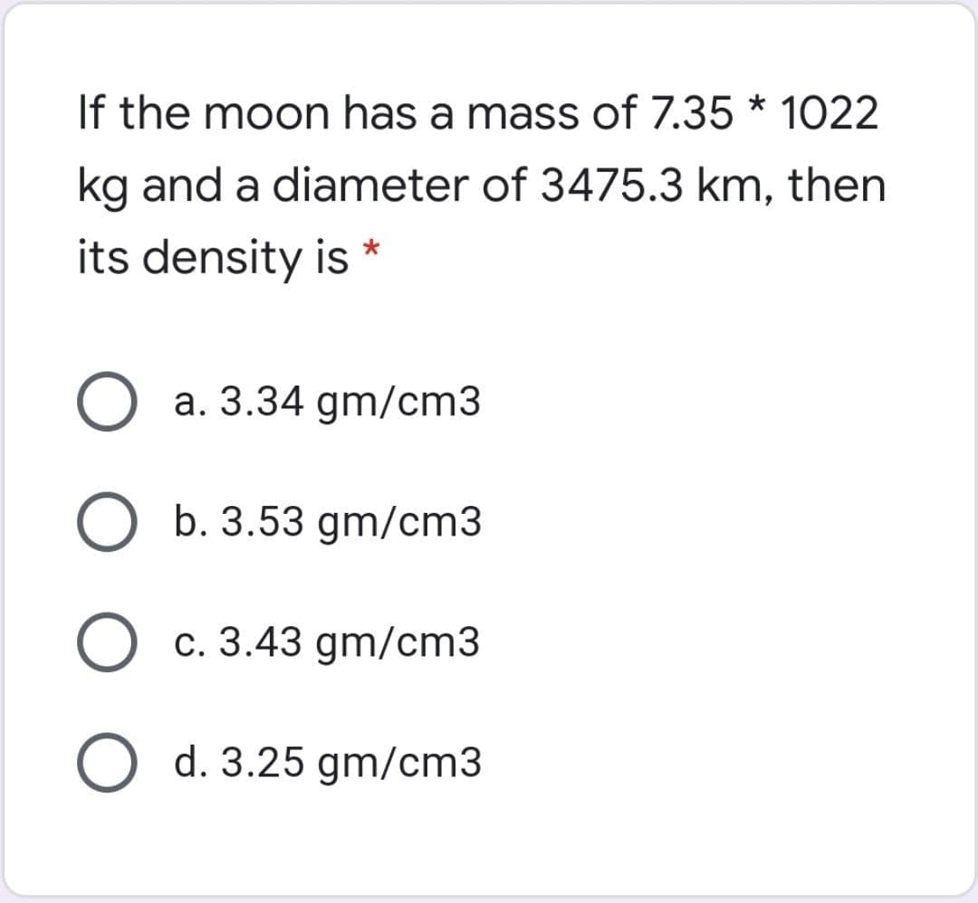 If the moon has a mass of 7.35 * 1022
kg and a diameter of 3475.3 km, then
its density is *
a. 3.34 gm/cm3
b. 3.53 gm/cm3
c. 3.43 gm/cm3
O d. 3.25 gm/cm3
