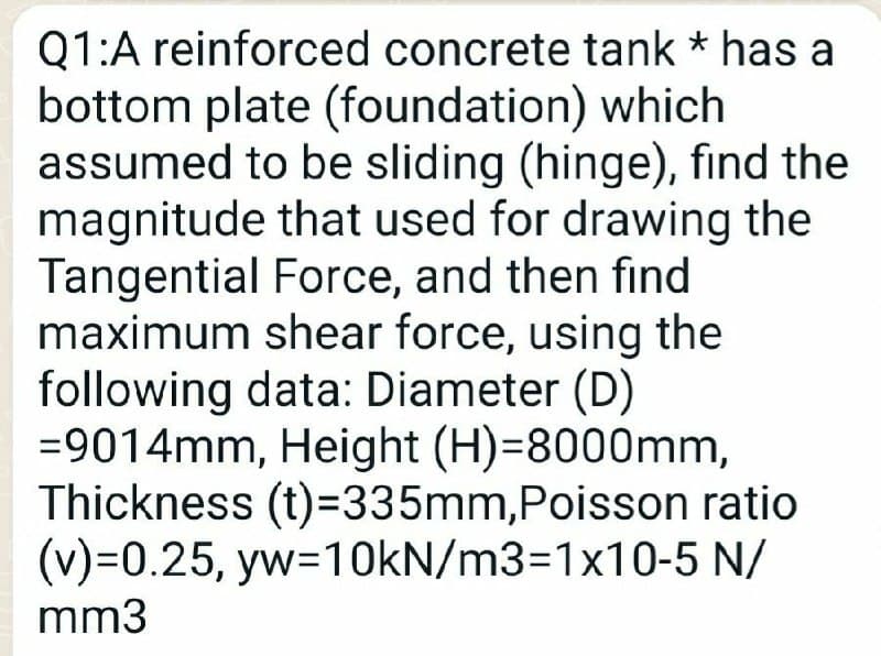 Q1:A reinforced concrete tank * has a
bottom plate (foundation) which
assumed to be sliding (hinge), find the
magnitude that used for drawing the
Tangential Force, and then find
maximum shear force, using the
following data: Diameter (D)
=9014mm, Height (H)=8000mm,
Thickness (t)=335mm,Poisson ratio
(v)=0.25, yw=10KN/m3=1x10-5 N/
mm3

