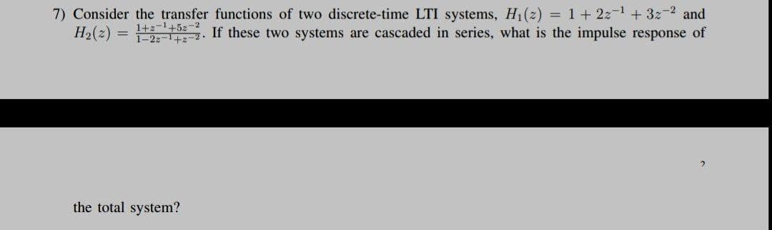 7) Consider the transfer functions of two discrete-time LTI systems, H1(z) = 1 + 22-1 + 3z-2 and
H2(2)
1+z-1+5z-2
1-22-1+2-2.
If these two systems are cascaded in series, what is the impulse response of
the total system?
