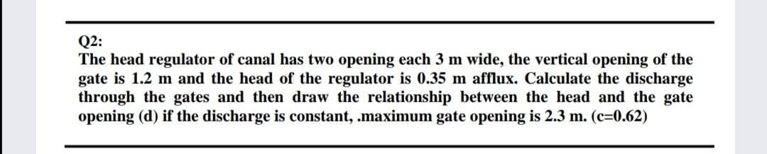 Q2:
The head regulator of canal has two opening each 3 m wide, the vertical opening of the
gate is 1.2 m and the head of the regulator is 0.35 m afflux. Calculate the discharge
through the gates and then draw the relationship between the head and the gate
opening (d) if the discharge is constant, .maximum gate opening is 2.3 m. (c=0.62)

