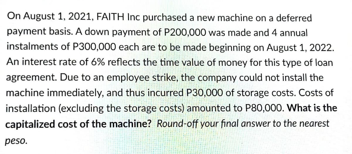 On August 1, 2021, FAITH Inc purchased a new machine on a deferred
payment basis. A down payment of P200,000 was made and 4 annual
instalments of P300,000 each are to be made beginning on August 1, 2022.
An interest rate of 6% reflects the time value of money for this type of loan
agreement. Due to an employee strike, the company could not install the
machine immediately, and thus incurred P30,000 of storage costs. Costs of
installation (excluding the storage costs) amounted to P80,000. What is the
capitalized cost of the machine? Round-off your final answer to the nearest
peso.
