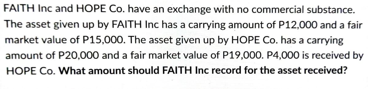 FAITH Inc and HOPE Co. have an exchange with no commercial substance.
The asset given up by FAITH Inc has a carrying amount of P12,000 and a fair
market value of P15,000. The asset given up by HOPE Co. has a carrying
amount of P20,000 and a fair market value of P19,000. P4,000 is received by
HOPE Co. What amount should FAITH Inc record for the asset received?
