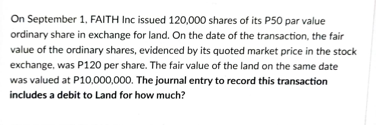 On September 1, FAITH Inc issued 120,000 shares of its P50 par value
ordinary share in exchange for land. On the date of the transaction, the fair
value of the ordinary shares, evidenced by its quoted market price in the stock
exchange, was P120 per share. The fair value of the land on the same date
was valued at P10,000,000. The journal entry to record this transaction
includes a debit to Land for how much?
