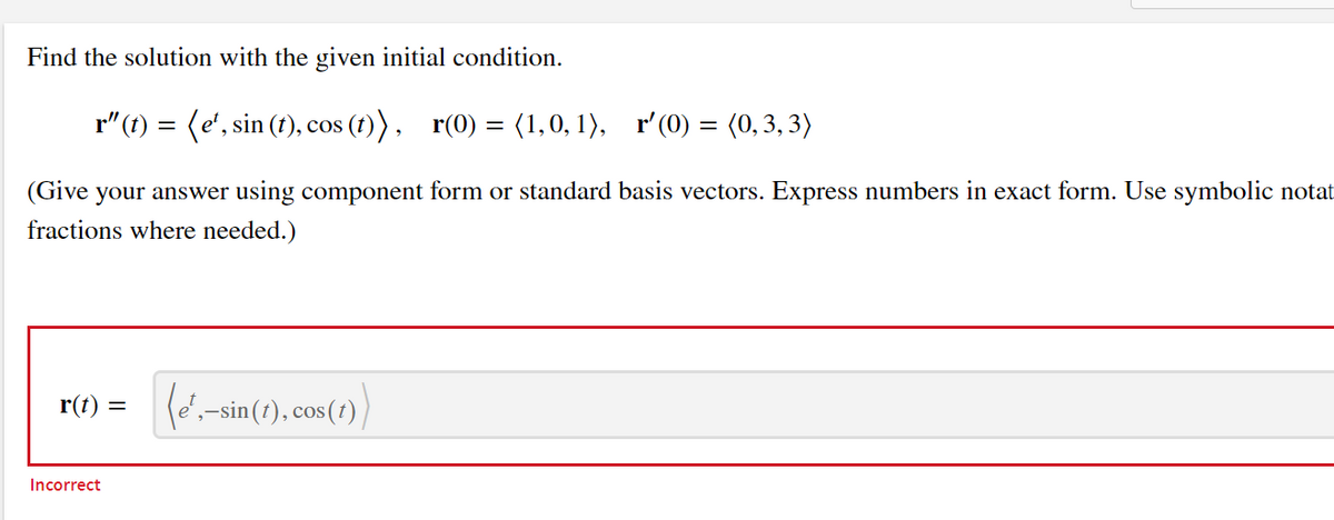 Find the solution with the given initial condition.
r"(t) = (e', sin (t), cos (1)), r(0) = (1,0, 1), r'(0) = (0, 3, 3)
(Give your answer using component form or standard basis vectors. Express numbers in exact form. Use symbolic notat
fractions where needed.)
r(t) =
(é',-sin(t), cos(r)
Incorrect
