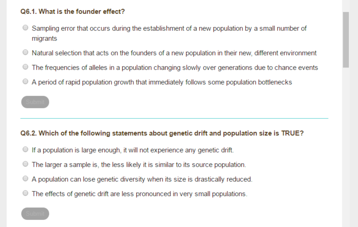 Q6.1. What is the founder effect?
Sampling error that occurs during the establishment of a new population by a small number of
migrants
Natural selection that acts on the founders of a new population in their new, different environment
The frequencies of alleles in a population changing slowly over generations due to chance events
A period of rapid population growth that immediately follows some population bottlenecks
Submit
Q6.2. Which of the following statements about genetic drift and population size is TRUE?
If a population is large enough, it will not experience any genetic drift.
The larger a sample is, the less likely it is similar to its source population.
A population can lose genetic diversity when its size is drastically reduced.
The effects of genetic drift are less pronounced in very small populations.
Submit
