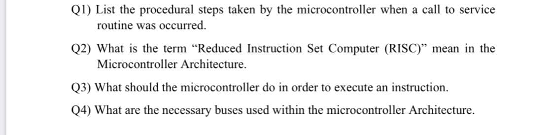 Q1) List the procedural steps taken by the microcontroller when a call to service
routine was occurred.
Q2) What is the term "Reduced Instruction Set Computer (RISC)" mean in the
Microcontroller Architecture.
Q3) What should the microcontroller do in order to execute an instruction.
Q4) What are the necessary buses used within the microcontroller Architecture.
