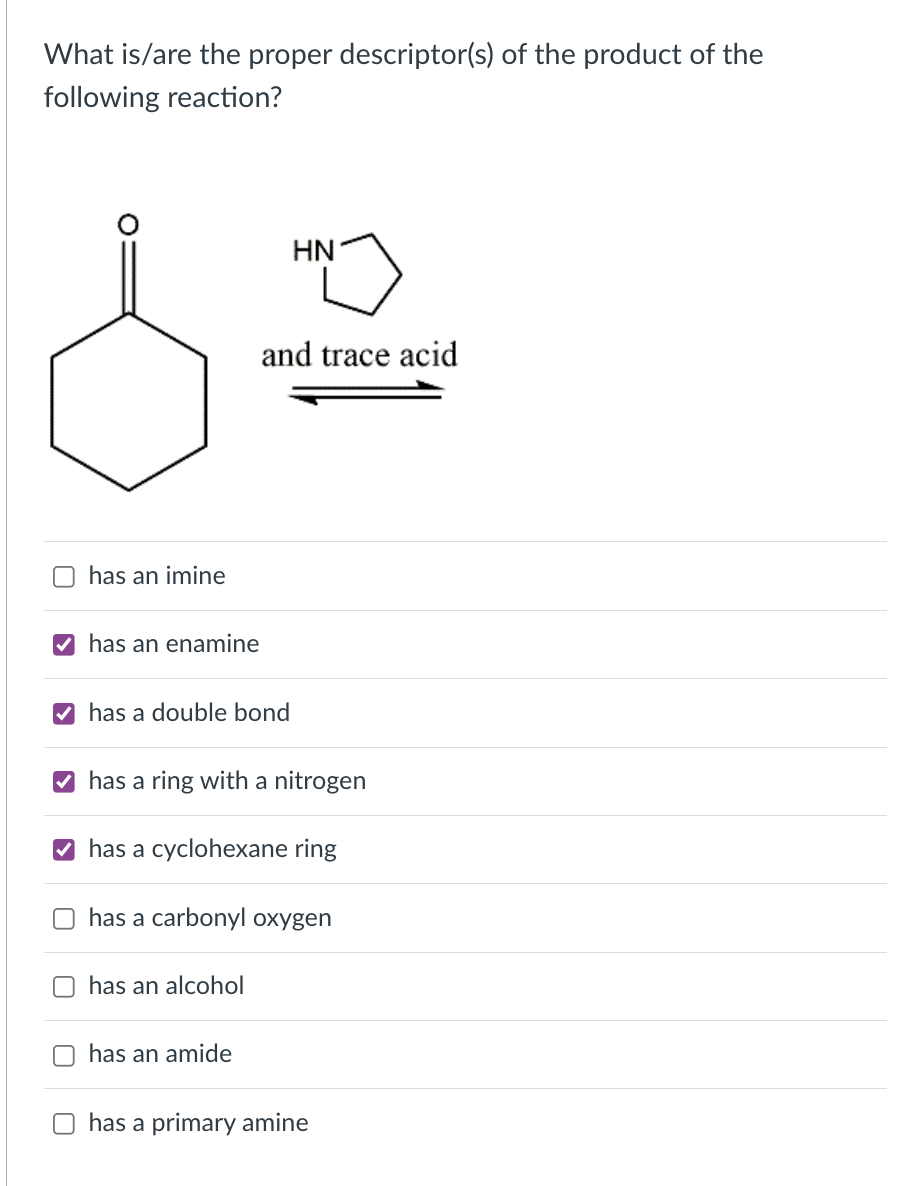 What is/are the proper descriptor(s) of the product of the
following reaction?
HN
and trace acid
O has an imine
V has an enamine
V has a double bond
has a ring with a nitrogen
V has a cyclohexane ring
has a carbonyl oxygen
has an alcohol
has an amide
has a primary amine
