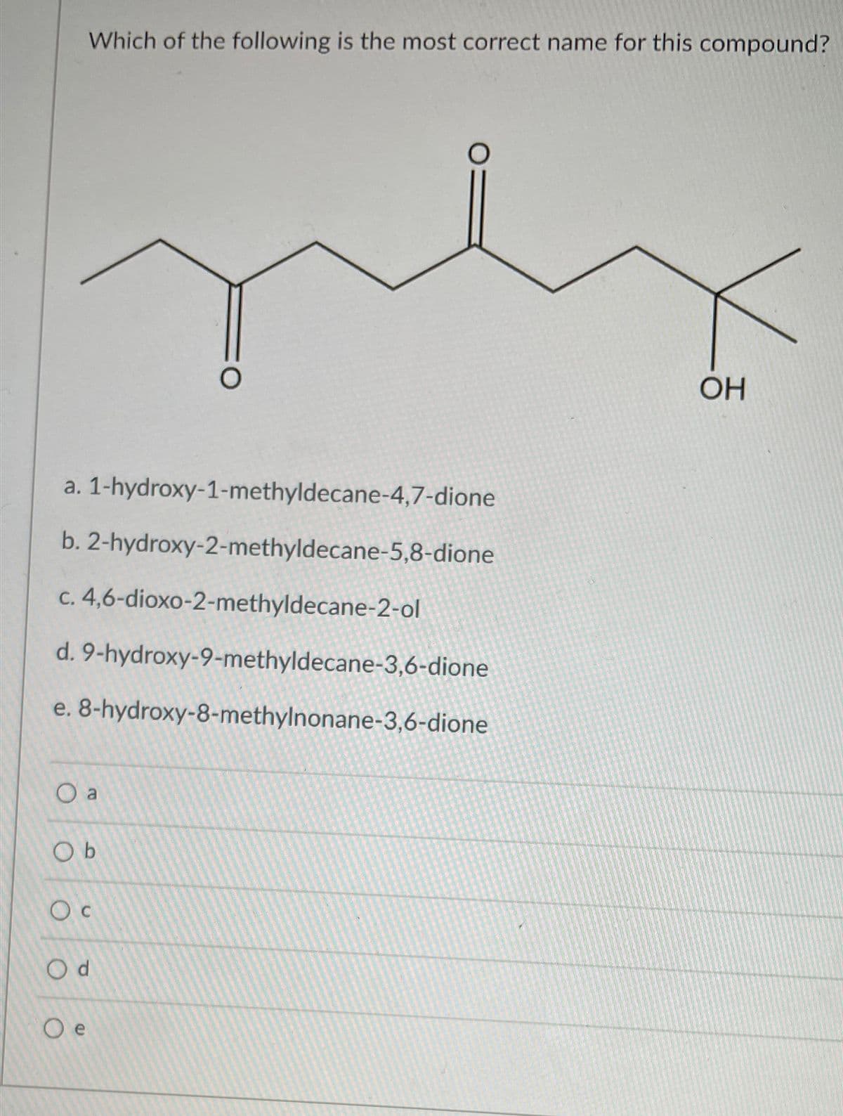 Which of the following is the most correct name for this compound?
OH
a. 1-hydroxy-1-methyldecane-4,7-dione
b. 2-hydroxy-2-methyldecane-5,8-dione
c. 4,6-dioxo-2-methyldecane-2-of
d. 9-hydroxy-9-methyldecane-3,6-dione
e. 8-hydroxy-8-methylnonane-3,6-dione
O a
O b
O c
O e
