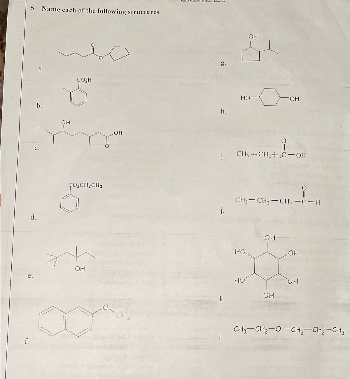 Arablan Academy lor Modern (duation
5. Name each of the following structures
OH
g.
а.
ÇO2H
Но
FHO-
b.
h.
он
но
||
CH; +CH,+,C– OH
с.
i.
ÇO2CH2CH3
CH;-CH, -CH, -C-H
j.
OH
HO
HO
OH
е.
HO
HO.
OH
k.
CH3-CH2-0-CH2-CH2-CH3
1.
|
f.
d.
