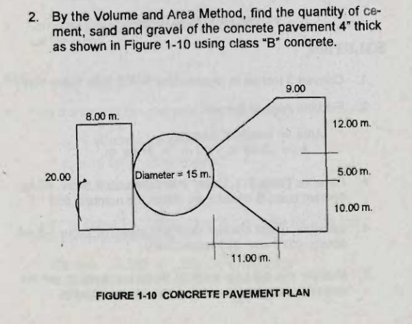 2. By the Volume and Area Method, find the quantity of ce-
ment, sand and gravel of the concrete pavement 4" thick
as shown in Figure 1-10 using class "B* concrete.
9.00
8.00 m.
12.00 m.
20.00
Diameter = 15 m.
5.00 m.
10.00 m.
11.00 m.
FIGURE 1-10 CONCRETE PAVEMENT PLAN
