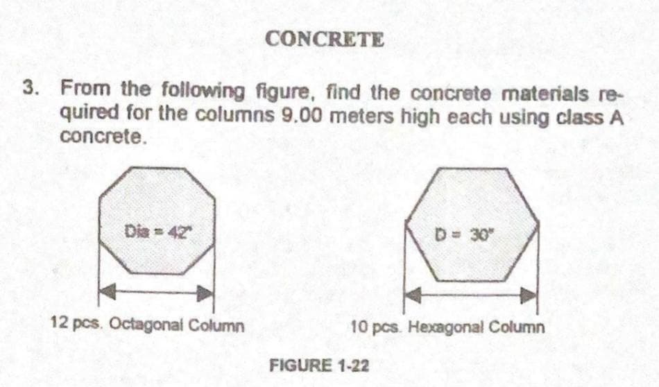 CONCRETE
3. From the following figure, find the concrete materials re-
quired for the columns 9.00 meters high each using class A
concrete.
Dia 42
D 30"
12 pcs. Octagonai Column
10 pcs. Hexagonal Column
FIGURE 1-22
