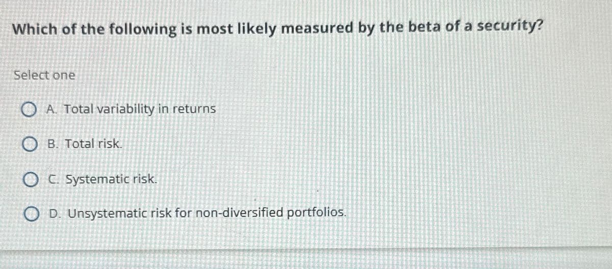 Which of the following is most likely measured by the beta of a security?
Select one
OA. Total variability in returns
O B. Total risk.
OC. Systematic risk.
OD. Unsystematic risk for non-diversified portfolios.