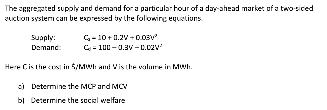 The aggregated supply and demand for a particular hour of a day-ahead market of a two-sided
auction system can be expressed by the following equations.
Supply:
Demand:
Cs = 10 +0.2V + 0.03V²
Cd = 100 -0.3V -0.02V²
Here C is the cost in $/MWh and V is the volume in MWh.
a) Determine the MCP and MCV
b) Determine the social welfare