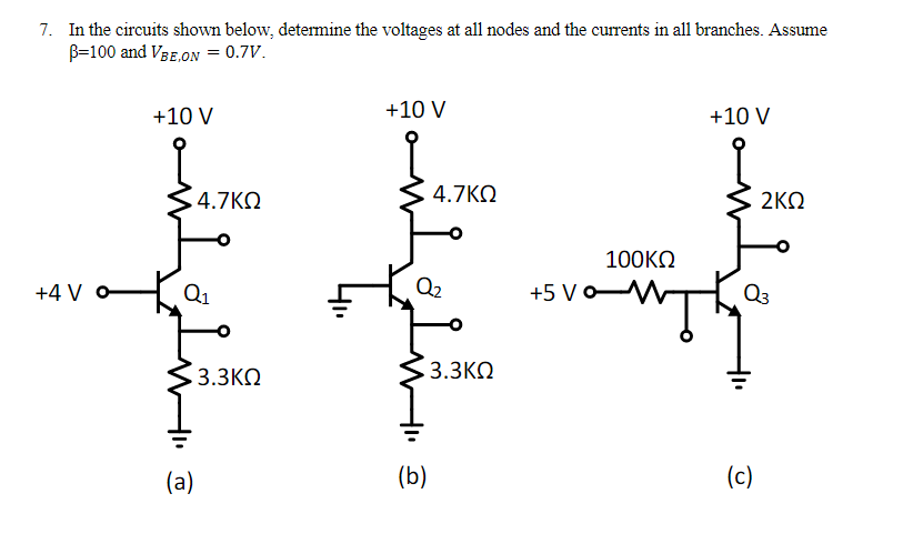 7. In the circuits shown below, determine the voltages at all nodes and the currents in all branches. Assume
β=100 and VBE,ON = 0.7V.
+4 Vo
+10 V
.4.7ΚΩ
Q₁
• 3.3ΚΩ
(a)
+10 V
4.7ΚΩ
Q2
• 3.3ΚΩ
(b)
+10 V
100ΚΩ
+5V‹
Fovamai
2ΚΩ
03
(c)