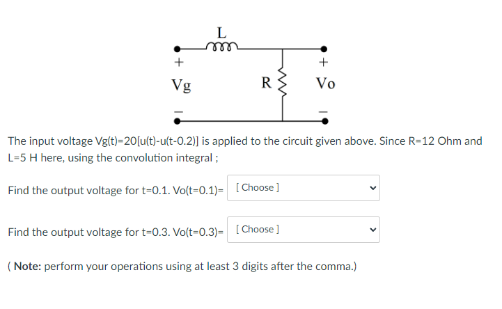 +
Vg
L
R
ww
+
Vo
The input voltage Vg(t)=20[u(t)-u(t-0.2)] is applied to the circuit given above. Since R=12 Ohm and
L=5 H here, using the convolution integral;
Find the output voltage for t=0.1. Vo(t=0.1)= [Choose]
Find the output voltage for t=0.3. Vo(t=0.3)= [Choose]
(Note: perform your operations using at least 3 digits after the comma.)