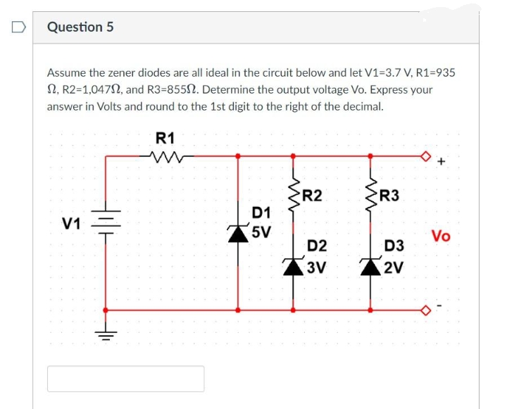 Question 5
Assume the zener diodes are all ideal in the circuit below and let V1=3.7 V, R1=935
2, R2=1,04702, and R3=855. Determine the output voltage Vo. Express your
answer in Volts and round to the 1st digit to the right of the decimal.
R1
V1
D1
5V
R2
D2
3V
{R3
D3
2V
Vo
